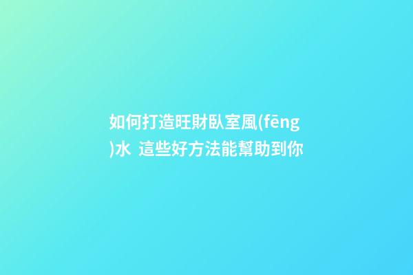 如何打造旺財臥室風(fēng)水  這些好方法能幫助到你